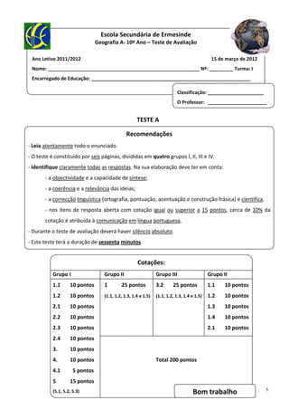  
                                                Escola Secundária de Ermesinde
                                             Geografia A‐ 10º Ano – Teste de Avaliação 
                                                                               
    Ano Letivo 2011/2012                                                                                                            15 de março de 2012 
    Nome: _________________________________________________________ Nº: _________ Turma: I 
 
    Encarregado de Educação: ____________________________________________________________ 
 
                                                                                                    Classificação: _____________________ 
 
                                                                                                    O Professor:   ______________________
 
                                                                        TESTE A 
                                                                         
                                                                  Recomendações 
‐ Leia atentamente todo o enunciado.                                               
‐ O teste é constituído por seis páginas, divididas em quatro grupos I, II, III e IV. 
                                                      
‐ Identifique claramente todas as respostas. Na sua elaboração deve ter em conta: 
                                                   
            ‐ a objectividade e a capacidade de síntese; 
                                                                                   
            ‐ a coerência e a relevância das ideias; 
                                                                                   
            ‐ a correcção linguística (ortografia, pontuação, acentuação e construção frásica) e científica. 
                                                             
            ‐  nos  itens  de  resposta  aberta  com  cotação  igual  ou  superior  a  15  pontos,  cerca  de  10%  da 
                                                       
            cotação é atribuída à comunicação em língua portuguesa. 
‐ Durante o teste de avaliação deverá haver silêncio absoluto. 
                                                    
‐ Este teste terá a duração de sessenta minutos.   

 
                                                                        Cotações: 
                                                                            
                 Grupo I                           Grupo II                           Grupo III                       Grupo II 
                 1.1        10 pontos              1          25 pontos               3.2       25 pontos             1.1        10 pontos
                 1.2        10 pontos                                        
                                                   (1.1, 1.2, 1.3, 1.4 e 1.5)  (1.1, 1.2, 1.3, 1.4 e 1.5)  1.2                   10 pontos
                 2.1        10 pontos                                                                                 1.3        10 pontos
                 2.2        10 pontos                                                                                 1.4        10 pontos
                 2.3        10 pontos                                                                                 2.1        10 pontos
                                                                                   
                 2.4        10 pontos 
                                                                                   
                 3.         10 pontos 
                 4.         10 pontos                                               Total 200 pontos 
                 4.1          5 pontos 
                 5          15 pontos                                              
                                                                                                                                                           1
                 (5.1, 5.2, 5.3)                                                                               Bom trabalho 
 