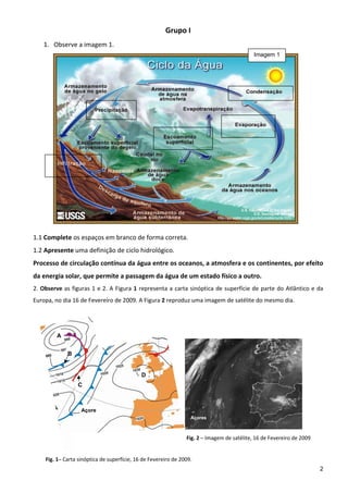 Grupo I 
    1. Observe a imagem 1. 
                                                                                                   Imagem 1
          
          
          
          
          
 
 
 
 
 
 
 
 
 
1.1 Complete os espaços em branco de forma correta. 
1.2 Apresente uma definição de ciclo hidrológico. 
Processo de circulação contínua da água entre os oceanos, a atmosfera e os continentes, por efeito 
da energia solar, que permite a passagem da água de um estado físico a outro. 
2.  Observe  as  figuras  1  e 2.  A  Figura  1  representa  a  carta  sinóptica  de  superfície  de  parte  do  Atlântico  e  da 
Europa, no dia 16 de Fevereiro de 2009. A Figura 2 reproduz uma imagem de satélite do mesmo dia. 
 


             A


                 B


                                                  D
                     C



                     Açore
                                                                         Açores

 
                                                                       Fig. 2 – Imagem de satélite, 16 de Fevereiro de 2009 
 
 
     Fig. 1– Carta sinóptica de superfície, 16 de Fevereiro de 2009.                 
                                                                                                                               2
 