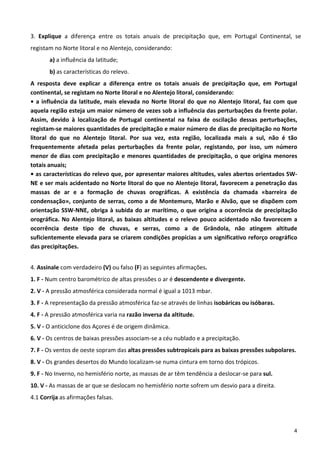  
3.  Explique  a  diferença  entre  os  totais  anuais  de  precipitação  que,  em  Portugal  Continental,  se 
registam no Norte litoral e no Alentejo, considerando: 
        a) a influência da latitude; 
        b) as características do relevo. 
A  resposta  deve  explicar  a  diferença  entre  os  totais  anuais  de  precipitação  que,  em  Portugal 
continental, se registam no Norte litoral e no Alentejo litoral, considerando: 
•  a  influência  da  latitude,  mais  elevada  no  Norte  litoral  do  que  no  Alentejo  litoral,  faz  com  que 
aquela região esteja um maior número de vezes sob a influência das perturbações da frente polar. 
Assim,  devido  à  localização  de  Portugal  continental  na  faixa  de  oscilação  dessas  perturbações, 
registam‐se maiores quantidades de precipitação e maior número de dias de precipitação no Norte 
litoral  do  que  no  Alentejo  litoral.  Por  sua  vez,  esta  região,  localizada  mais  a  sul,  não  é  tão 
frequentemente  afetada  pelas  perturbações  da  frente  polar,  registando,  por  isso,  um  número 
menor  de  dias  com  precipitação  e  menores  quantidades  de  precipitação,  o  que  origina  menores 
totais anuais; 
• as características do relevo que, por apresentar maiores altitudes, vales abertos orientados SW‐
NE e ser mais acidentado no Norte litoral do que no Alentejo litoral, favorecem a penetração das 
massas  de  ar  e  a  formação  de  chuvas  orográficas.  A  existência  da  chamada  «barreira  de 
condensação»,  conjunto  de  serras,  como  a  de  Montemuro,  Marão  e  Alvão,  que  se  dispõem  com 
orientação  SSW‐NNE,  obriga  à  subida  do  ar  marítimo,  o  que  origina  a  ocorrência  de  precipitação 
orográfica.  No  Alentejo  litoral,  as  baixas  altitudes  e  o  relevo  pouco  acidentado  não  favorecem  a 
ocorrência  deste  tipo  de  chuvas,  e  serras,  como  a  de  Grândola,  não  atingem  altitude 
suficientemente elevada para se criarem condições propícias a um significativo reforço orográfico 
das precipitações. 
 
4. Assinale com verdadeiro (V) ou falso (F) as seguintes afirmações.  
1. F ‐ Num centro barométrico de altas pressões o ar é descendente e divergente. 
2. V ‐ A pressão atmosférica considerada normal é igual a 1013 mbar. 
3. F ‐ A representação da pressão atmosférica faz‐se através de linhas isobáricas ou isóbaras. 
4. F ‐ A pressão atmosférica varia na razão inversa da altitude. 
5. V ‐ O anticiclone dos Açores é de origem dinâmica. 
6. V ‐ Os centros de baixas pressões associam‐se a céu nublado e a precipitação. 
7. F ‐ Os ventos de oeste sopram das altas pressões subtropicais para as baixas pressões subpolares. 
8. V ‐ Os grandes desertos do Mundo localizam‐se numa cintura em torno dos trópicos. 
9. F ‐ No Inverno, no hemisfério norte, as massas de ar têm tendência a deslocar‐se para sul. 
10. V ‐ As massas de ar que se deslocam no hemisfério norte sofrem um desvio para a direita. 
4.1 Corrija as afirmações falsas. 
 
 
                                                                                                                 4
 