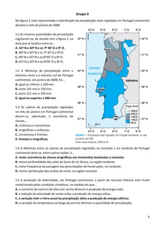 Grupo II 
Na figura 1 está representada a distribuição da precipitação total registada em Portugal continental 
durante o mês de janeiro de 2008. 
 
1.1 As maiores quantidades de precipitação 
registaram‐se, de acordo com a figura 1, na 
área que se localiza entre os... 
A. 41º N a 42º N e os 7º 30’ O a 9º O. 
B. 40º N a 41º N e os 7º 30’ O a 9º O. 
C. 40º N a 41º N e os 6º30’ O a 8º O. 
D. 41º N a 42º N e os 6º30’ O a 8º O. 
 
1.2  A  diferença  de  precipitação  entre  o 
extremo norte e o extremo sul de Portugal 
continental, em janeiro de 2008, foi... 
A. igual ou inferior a 100 mm. 
B. entre 101 mm e 150 mm. 
C. entre 151 mm e 199 mm. 
D. igual ou superior a 200 mm. 
 
1.3  Os  valores  de  precipitação  registados 
no mês de janeiro em Portugal continental 
devem‐se,  sobretudo,  à  ocorrência  de 
chuvas... 
A. ciclónicas e convectivas. 
B. orográficas e ciclónicas. 
C. convectivas e frontais. 
D. frontais e orográficas. 
 
1.4  A  diferença  entre  os  valores  de  precipitação  registados  no  noroeste  e  no  nordeste  de  Portugal 
continental deve‐se, entre outras razões, à... 
A. maior ocorrência de chuvas orográficas nas montanhas localizadas a noroeste. 
B. menor profundidade dos vales da bacia do rio Douro, na região nordeste. 
C. maior frequência da passagem das perturbações da frente polar, no nordeste. 
D. menor penetração dos ventos de norte, na região noroeste. 
 
1.5  A  produção  de  eletricidade,  em  Portugal  continental,  a  partir  de  recursos  hídricos  está  muito 
condicionada pelas condições climáticas, na medida em que... 
A. o aumento do número de dias sem sol faz diminuir a produção de energia solar. 
B. a redução da velocidade do vento reduz a produção de energia eólica. 
C. a variação inter e intra‐anual da precipitação afeta a produção de energia elétrica. 
D. a variação da temperatura ao longo do ano faz diminuir a quantidade de precipitação. 
 

                                                                                                               6
 