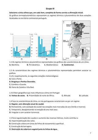 Grupo III 
Selecione a única alínea que, em cada item, completa de forma correta a afirmação inicial. 
Os gráficos termopluviométricos representam os regimes térmico e pluviométrico de duas estações 
localizadas no território continental português. 




1.1 Os regimes térmico e pluviométrico representados nos gráficos são característicos de um clima: 
A. Marítimo.            B. Pré‐desértico.      C. Mediterrânico.      D. Continental. 
 
1.2  As  características  dos  regimes  térmicos  e  pluviométricos  representados  permitem  associar  os 
gráficos 
A e B, respetivamente, às seguintes estações meteorológicas: 
A. Faro e Porto. 
B. Bragança e Penhas Douradas. 
C. Coimbra e Guarda. 
D. Viana do Castelo e Vila Real. 
 
1.3 O fator geográfico que mais influencia o clima em Portugal: 
A. Ventos de oeste.  B. Proximidade do norte de África.               C. Altitude.         D. Latitude. 
 
1.4 Face às características do clima, os rios portugueses caracterizam‐se por um regime: 
A. Regular, sem alteração anual do caudal. 
B. Permanente, com oscilação do caudal nas estações mais marcadas do ano (Verão e Inverno). 
C. Temporário, desaparecendo na estação do ano mais seca. 
D. Irregular e com carácter torrencial. 
 
1.5 Para regularização dos caudais e aumento das reservas hídricas, muito contribui a: 
A. Impermeabilização dos solos. 
B. Construção urbana em áreas de linhas de escoamento superficial. 
C. Construção de barragens. 
D. Destruição da cobertura vegetal junto às linhas de água. 
                                                                                                         7
 