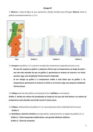 Grupo IV 
1. Observe o mapa da figura 1, que representa a divisão climática para Portugal. Observe ainda os 
gráficos termopluviométricos 1, 2 e 3. 




                                                           s                        i               L



            Fig.1                             Gráfico 1                        Gráfico 2                Gráfico 3 
                                       
1.1 Compare os gráficos 1 e 2, quanto à variação das temperaturas registadas durante o ano. 
       No que diz respeito ao gráfico 1, podemos afirmar que as temperaturas ao longo de todo o 
        ano são mais elevadas do que no gráfico 2, apresentam‐se amenas no Inverno e no Verão 
        quentes, logo, uma Amplitude Térmica Anual é moderada.  
       Já  em  relação  ao  gráfico  2  a  temperatura  média  é  mais  baixa  que  no  gráfico  1.  As 
        temperaturas apresentam‐se amenas no Verão e no Inverno, logo uma pequena Amplitude 
        Térmica Anual. 
 
1.2 Indique qual dos dois gráficos corresponde ao Sul. Justifique a sua resposta. 
Gráfico 1, devido aos valores de precipitação ao longo do ano que são mais baixos e os valores da 
temperatura mais elevados ocorrendo mesmo 5 meses secos. 
 
1.3 Indique, relativamente aos gráficos 2 e 3, o que apresenta menor amplitude térmica anual. 
    Gráfico 3 
1.4 Identifique o domínio climático correspondente, respetivamente, às regiões dos gráficos 2 e 3. 
    Gráfico 2 ‐ Clima temperado mediterrâneo, com grande influência atlântica: 
    Gráfico 3 ‐ Clima de montanha 

                                                                                                                     8
 
