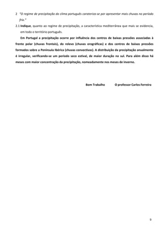 2 “O regime de precipitação do clima português carateriza‐se por apresentar mais chuvas no período 
    frio.” 
2.1 Indique,  quanto  ao  regime  de  precipitação,  a  característica  mediterrânea  que  mais  se  evidencia, 
    em todo o território português. 
    Em  Portugal  a  precipitação  ocorre  por  influência  dos  centros  de  baixas  pressões  associadas  à 
frente  polar  (chuvas  frontais),  do  relevo  (chuvas  orográficas)  e  dos  centros  de  baixas  pressões 
formados sobre a Península Ibérica (chuvas convectivas). A distribuição da precipitação anualmente 
é  irregular,  verificando‐se  um  período  seco  estival,  de  maior  duração  no  sul.  Para  além  disso  há 
meses com maior concentração da precipitação, nomeadamente nos meses de inverno. 
 
 
 
                                                        Bom Trabalho            O professor Carlos Ferreira 




                                                                                                            9
 