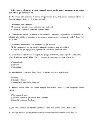4
1. De entre as afirmações seguintes, assinale aquela que lhe parece mais correta, de acordo
com o texto que acabou de ler.
1.1.Ao colocar entre parêntesis “( porque nele perpassam tipos, mentalidades e atitudes culturais de
diversas épocas)”, linhas 1 e 2 , o autor pretende
(A) anunciar uma conclusão.
(B) intercalar uma informação acessória, mas muito útil.
(C) destacar a expressão dando-lhe especial relevo.
1.2. No segmento textual “ A política, a vida financeira, a literatura, o jornalismo, a diplomacia, a
administração pública representam-se em jantares, saraus, serões e corridas de cavalos”, linhas 3, 4
e 5, o autor
(A) dá maior importância a uns elementos do que a outros.
(B) faz enumerações em que os vários elementos assumem igual importância.
(C) explica em que espaços está representada a sociedade do século XVIII.
1.3. Na expressão “ reservando-se depois, no epílogo do romance, todo o capítulo XVIII para o
relato de algumas horas”, linhas 12 e 13 , a conjunção para estabelece uma relação de
(A) causalidade.
(B) retoma.
(C) finalidade.
1.4. O articulador “Para além disso”, linha 16, permite introduzir uma ideia de
(A) causa.
(B) adição e ênfase.
(C) insistência numa ideia já exposta.
1.5. Quando o autor afirma “não deixam margem para dúvidas”, linhas 13 e 14, o segmento textual
mostra
(A) a certeza do autor.
(B) que há elementos que devem ficar à margem.
(C) que há elementos duvidosos.
2. Que função sintática desempenha a expressão “uma vasta crónica social”, linha 5 e 6?
3. Classifique a oração “que lhe permite arvorar-se em crítico discreto do espaço social”, linha 22.
 
