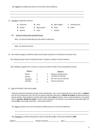 2
2.2 Refira três cuidados que deve ter ao manusear estas substâncias.
3. Considere os seguintes materiais:
A- Esferovite
B- Cortiça
C- Plástico
D- Areia
E- Água potável
F- Vidro
G- Água salgada
H- Papel
I- Gasóleo
J- Petróleo bruto
K- Cobre
3.1. Selecione (indique pelas respetivas letras):
3.1.1. Os materiais fabricados que não existem na Natureza;
__________________________________________________________________________________________________
3.1.2. Os materiais naturais;
__________________________________________________________________________________________________
4. Para melhor proteger o ambiente existem quarto ações que devem ser realizadas no nosso dia a dia.
4.1 Explique porque motive é importante reduzir, recuperar, reutilizar e reciclar materiais.
_______________________________________________________________________________________________
4.2 Estabeleça a ligação entre a coluna I e a coluna II, de forma a obter uma correspondência correta.
Coluna I Coluna II
Reduzir
Reciclar
Recuperar
Reutilizar








Restaurar equipamentos
Transformar materiais
Dar novo uso aos materiais
Diminuir consumos
5. Leia com atenção o texto que sesegue:
“O ar que respiramos transporta consigo muitos componentes, mas o mais importante para a nossa vida é o oxigénio,
com ele nós conseguimos viver! Por sua vez quando respiramos libertamos o dióxido de carbono, fundamental para a
vida das plantas. Assim podemos caminhar pelo campo, beber água das fontes, ouvir o canto dos pássaros, sem aquele
cheiro a gasolina, dióxido de enxofre e outros tantos poluentes. E de regresso a casa podemos parar para beber um
copo de leite e comer alguns biscoitos... como é bom sonhar!!!”
5.1 Diga por palavras suas o que entende por substâncias puras e misturas de substâncias.
_____________________________________________________________________________________________
_____________________________________________________________________________________________
5.2 Classifique os materiais destacados no texto em substâncias (S) e misturas de substâncias (MS).
Oxigénio ______________________ Dióxido de Carbono _____________ Água _________________________
 
