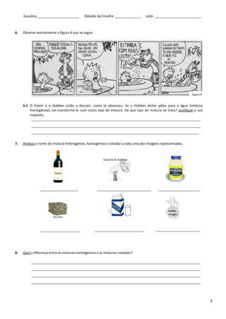 3
Gasolina ______________________ Dióxido de Enxofre ______________ Leite _________________________
6. Observe atentamente a figura 4 que se segue:
6.1 O Calvin e o Hobbes estão a discutir, como já observou. Se o Hobbes deitar pêlos para a água (mistura
homogénea), vai transformá-la num outro tipo de mistura. De que tipo de mistura se trata? Justifique a sua
resposta.
7. Atribua o nome de mistura heterogénea, homogénea e coloidal a cada uma das imagens representadas.
8. Qual a diferença entre as misturas homogéneas e as misturas coloidais?
Figura 4
Azeite
Vinagre
Vinho
Espuma de barbear
Granito
Azeite
Vinagre
 