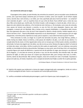 PARTE B
Lê o excerto do conto que se segue.
O passageiro tinha subido, já noite fechada, das entranhas da carvoeira1
, para se esconder numa claraboia do
convés, sob a qual havia espaço suficiente para um homem se deitar, como num esquife2
. (Já ali tinham viajado
outros, durante dias e até semanas, e um deles, por sinal, apanhado pela dura invernia do Norte – os cordames3
eram estendais de gelo! – com as roupinhas leves em que vinha do Brasil, ficara tolhido4
para o resto dos seus
dias.) Não comia desde que, manhã cedo, lhe tinham levado o café amargoso e a bucha de pão; a fome roía-o, e
depois do calor abafante das caldeiras, o frio húmido da noite inteiriçou-o. Ali encaixado, ouviu vozes de comando,
risos, passos de homens que desciam a prancha, os ecos de ferro do navio despejado. Esperou que, tudo
sossegado, o viessem pôr em liberdade. Mas o tempo corria, naquela imobilidade, e a impaciência dele cresceu:
Que raio esperavam eles para o tirar da toca? Iriam esquecê-lo, deixá-lo a bordo sozinho, metido naquela urna, a
morrer de fome e frio?... Haveria dificuldades imprevistas ao seu desembarque?... A noite avançava com um vagar
exasperante, e ele tinha pressa. Apertava ao corpo, para se aquecer, o saco onde encerrava os parcos5
haveres.
Tinha entrevisto na noite, ao chegar ali, os perfis dos barracões do porto, mais longe fábricas, prédios, o
clarão mortiço da cidade. Estava na América, a dois passos do trabalho e do pão, a um salto do seu destino. E o
coração batia-lhe de anseio. Já tinha regularizado contas com os marujos que o tinham posto a bordo, escondido e
alimentado. Se havia mais alguém por trás deles, isso não era da sua conta. Restava-lhe algumas dolas6
no fundo de
um bolso das calças. Junto delas, retinha na palma da mão suada um papel puído7
, com um endereço, esse ponto
perdido na imensidade da América desconhecida: Patchogue ou coisa assim, para lá de Nova York, em Long Island,
a quantas léguas seria aquilo de Baltimore, e quanto teria ele de palmilhar às cegas, para alcançar o seu destino?!
(Se lá chegasse...) E uma data de números, de portas e ruas, isso ele não entendia, não entendia nada, não sabia
patavina de inglês, só sabia que estava ali à espera que dispusessem dele, para começar vida nova, ou então...
Sozinho, diante do desconhecido. Não conhecia ninguém, nesta terra envolta em noite e humidade. Inquietava-o
pensar em tudo isso, ali imóvel, impotente, com o coração do tamanho dum feijão a zumbir-lhe no peito apertado.
José Rodrigues Miguéis, «O Viajante Clandestino» in Gente da Terceira Classe
4. Explicita três aspetos que evidenciem a dureza da viagem protagonizada pelo «passageiro», tendo em conta o
primeiro parágrafo do texto. Ilustre a sua resposta com transcrições pertinentes.
5. Justifica a ansiedade manifestada pela personagem, a partir de «Esperou que, tudo sossegado […]».
1
Carvoeira: lugar, no navio, destinado a guardar o carvão para as caldeiras.
2
Esquife: caixão.
3
Cordames: cordas do navio.
4
Tolhido: paralisado
5
Parcos: poucos.
6
Dolas: dólares (numa pronúncia incorreta).
7
Puído : gasto pelo uso.
 