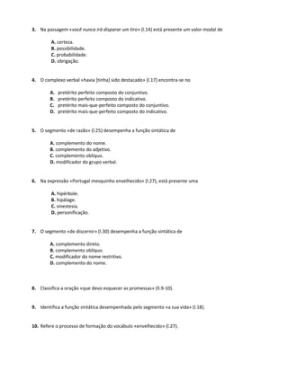 3. Na passagem «você nunca irá disparar um tiro» (l.14) está presente um valor modal de
A. certeza.
B. possibilidade.
C. probabilidade.
D. obrigação.
4. O complexo verbal «havia [tinha] sido destacado» (l.17) encontra-se no
A. pretérito perfeito composto do conjuntivo.
B. pretérito perfeito composto do indicativo.
C. pretérito mais-que-perfeito composto do conjuntivo.
D. pretérito mais-que-perfeito composto do indicativo.
5. O segmento «de razão» (l.25) desempenha a função sintática de
A. complemento do nome.
B. complemento do adjetivo.
C. complemento oblíquo.
D. modificador do grupo verbal.
6. Na expressão «Portugal mesquinho envelhecido» (l.27), está presente uma
A. hipérbole.
B. hipálage.
C. sinestesia.
D. personificação.
7. O segmento «de discernir» (l.30) desempenha a função sintática de
A. complemento direto.
B. complemento oblíquo.
C. modificador do nome restritivo.
D. complemento do nome.
8. Classifica a oração «que devo esquecer as promessas» (ll.9-10).
9. Identifica a função sintática desempenhada pelo segmento «a sua vida» (l.18).
10. Refere o processo de formação do vocábulo «envelhecido» (l.27).
 