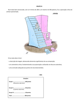 GRUPO III
Num texto bem estruturado, com um mínimo de 200 e um máximo de 300 palavras, faz a apreciação crítica do
cartoon apresentado.
O teu texto deve incluir:
– a descrição da imagem, destacando elementos significativos da sua composição;
– um comentário crítico, fundamentando a tua apreciação e utilizando um discurso valorativo;
– uma conclusão adequada aos pontos de vista desenvolvidos.
- FIM -
Cotações:
Grupo I ………………………………...100 pontos
(20 pontos cada item)
Grupo II …………………………………50 pontos
(5 pontos cada item)
Grupo III ………………………………..50 pontos
Total ………………………………….. 200 pontos
 