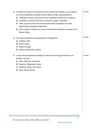 3. O sal-gema constitui um importante recurso mineral não metálico, que se explora        5 pontos

     em minas localizadas na secção norte do Maciço Antigo. Esta afirmação é…
     A. Verdadeira, porque a principal mina em exploração localiza-se na Urgeiriça.
     B. Verdadeira, porque se trata de um mineral de origem magmática.
     C. Falsa, porque as minas em funcionamento estão localizadas nas Orlas
         Sedimentares Ocidental e Meridional.
     D. Falsa, porque se trata de um recurso hidromineral explorado na secção sul do
         Maciço Antigo.

                                                                                          5 pontos
4. As rochas industriais mais exploradas em Portugal são…
     A. Ardósia e xisto.
     B. Areia e saibro.
     C. Argila e margas.
     D. Calcário sedimentar e granito.


5. A área mais importante de extração de mármores em Portugal localiza-se no              5 pontos

     Alentejo, na faixa…
     A. Alvito, Redondo, Vila Viçosa.
     B. Estremoz, Reguengos, Serpa.
     C. Estremoz, Borba, Vila Viçosa
     D. Borba, Moura, Serpa.




                                                                                      3
As áreas urbanas: dinâmicas internas/Recursos do subsolo
                                                           Maria dos Anjos Poeira
 