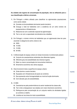 IV
As cidades são lugares de concentração de população, não se utilizando para a
sua classificação critérios universais.

1. Em Portugal o critério utilizado para classificar os aglomerados populacionais        5 pontos

    como sendo cidade:
    A. Consiste na funcionalidade dominante (sector terciário).
    B. Conjuga o total de habitantes com a existência de um certo número de
         equipamentos e infraestruturas.
    C. Relaciona-se com a extensão espacial da aglomeração.
    D. Tem a ver com a capacidade reivindicativa dos cidadãos.

2. Em Portugal, o número mínimo de habitantes que um aglomerado deve ter para
                                                                                         5 pontos
    ascender à categoria de centro urbano é de:
    A. 5000.
    B. 10 000.
    C. 15 000.
    D. 50 000.

3. A diferenciação do espaço urbano em áreas funcionais é condicionado pela(o):
                                                                                         5 pontos
    A. Conjunto de características ambientais dos diferentes lugares.
    B. Diferente grau de acessibilidade dos diversos lugares.
    C. Maior ou menor concentração de monumentos históricos.
    D. Dinamismo económico dos vários espaços.

4. Área funcional é toda a superfície do espaço urbano:
    A. Onde domina o sector terciário.                                                   5 pontos

    B. Equipada com infraestruturas de apoio ao comércio.
    C. Que apresenta certa homogeneidade ao nível da função dominante.
    D. Com elevado grau de acessibilidade.

                                                                                         5 pontos
5. O CBD:
    A. Caracteriza-se pela predominância do sector residencial da classe alta.
    B. Tem vindo a desaparecer nas cidades com maior dinamismo económico.
    C. Distingue-se pela concentração de um conjunto restrito de atividades ligadas
         ao comércio a retalho.
    D. Localiza-se nas áreas de maior acessibilidade.

                                                                                     5
As áreas urbanas: dinâmicas internas/Recursos do subsolo
                                                            Maria dos Anjos Poeira
 