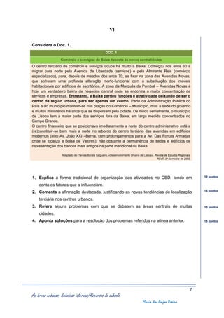 VI


Considera o Doc. 1.
                                                     DOC. 1

                  Comércio e serviços: da Baixa lisboeta às novas centralidades
O centro terciário de comércio e serviços ocupa há muito a Baixa. Começou nos anos 60 a
migrar para norte pela Avenida da Liberdade (serviços) e pela Almirante Reis (comércio
especializado), para, depois de meados dos anos 70, se fixar na zona das Avenidas Novas,
que sofreram uma profunda alteração morfo-funcional com a substituição dos imóveis
habitacionais por edifícios de escritórios. A zona da Marquês de Pombal – Avenidas Novas é
hoje um verdadeiro bairro de negócios central onde se encontra a maior concentração de
serviços e empresas. Entretanto, a Baixa perdeu funções e atratividade deixando de ser o
centro da região urbana, para ser apenas um centro. Parte da Administração Pública do
País e do município mantém-se nas praças do Comércio – Município, mas a sede do governo
e muitos ministérios há anos que se dispersam pela cidade. De modo semelhante, o município
de Lisboa tem a maior parte dos serviços fora da Baixa, em larga medida concentrados no
Campo Grande.
O centro financeiro que se posicionava imediatamente a norte do centro administrativo está a
(re)constituir-se bem mais a norte no rebordo do centro terciário das avenidas em edifícios
modernos (eixo Av. João XXI –Berna, com prolongamentos para a Av. Das Forças Armadas
onde se localiza a Bolsa de Valores), não obstante a permanência de sedes e edifícios de
representação dos bancos mais antigos na parte meridional da Baixa.

                   Adaptado de: Teresa Barata Salgueiro, «Desenvolvimento Urbano de Lisboa», Revista de Estudos Regionais,
                                                                                              RLVT, 2º Semestre de 2002.




1. Explica a forma tradicional de organização das atividades no CBD, tendo em                                                10 pontos

    conta os fatores que a influenciam.
                                                                                                                             15 pontos
2. Comenta a afirmação destacada, justificando as novas tendências de localização
    terciária nos centros urbanos.
3. Refere alguns problemas com que se debatem as áreas centrais de muitas                                                    10 pontos

    cidades.
4. Aponta soluções para a resolução dos problemas referidos na alínea anterior.                                              15 pontos




                                                                                                                         7
As áreas urbanas: dinâmicas internas/Recursos do subsolo
                                                                                   Maria dos Anjos Poeira
 