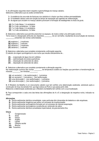 1. As afirmações seguintes dizem respeito à geomorfologia do maciço calcário.
Selecione a alternativa que as avalia corretamente.
1- A existência de uma rede de fracturas nos calcários é o factor que lhes confere permeabilidade.
2- O modelado cársico varia em função do tempo de exposição aos agentes de meteorização.
3- As águas que circulam no maciço calcário provocam a formação de estalagmites no tecto da gruta.
(A) 2 e 3 são falsas; 1 é verdadeira
(B) 2 e 3 são verdadeiras; 1 é falsa
(C) 1 e 3 são falsas; 2 é verdadeira
(D) 1 e 2 são verdadeiras; 3 é falsa
2. Selecione a alternativa que permite preencher os espaços, de modo a obter uma afirmação correta.
Terra rossa é a designação atribuída aos depósitos ________ de cor vermelha, resultantes da acumulação de resíduos
_________ presentes nas rochas carbonatadas.
(A) argilosos (…) insolúveis
(B) argilosos (…) solúveis
(C) calcários (…) insolúveis
(D) calcários (…) solúveis
3. Selecione a alternativa que completa corretamente a afirmação seguinte.
O calcário de origem quimiogénica é uma rocha que resulta directamente da...
(A) … evaporação de água rica em sulfatos.
(B) … sedimentação de areias quartzíticas.
(C) … dissolução de carbonato de cálcio.
(D) … deposição de carbonato de cálcio.
4. Selecione a alternativa que completa corretamente a afirmação seguinte …
Na meteorização química das rochas ________ de temperatura acelera as reações que permitem a transformação de
minerais ________ em minerais ________.
(A) um aumento […] de neoformação […] primários
(B) um aumento […] primários […] de neoformação
(C) uma diminuição […] de neoformação […] primários
(D) uma diminuição […] de neoformação […] primários
5. O Mosteiro da Batalha é um monumento calcário que tem sofrido uma deterioração acelerada, sobretudo após a
construção do troço da estrada IC2, que liga Lisboa ao Porto e que passa perto dele.
Relacione a deterioração acelerada que o Mosteiro da Batalha tem sofrido com a sua localização.
6. Faça corresponder a cada uma das letras das afirmaçlões de A a E a designação da respetiva rocha, indicada na
chave.
Afirmações
A- Rocha sedimentar detrítica consolidada, cujas partículas têm dimensões de balastros e são angulosas.
B- Rocha sedimentar biogénica que sofreu um processo de incarbonização
C- Rocha sedimentar quimiogénica formada por um processo de intensa evaporação.
D- Rocha sedimentar quimiogénica constituída por carbonato de cálcio.
E- Rocha sedimentar detrítica consolidada impermeável, de granulometria fina.
Chave
I- Conglomerado
II- Areia
III- Gesso
IV- Argilito
V- Lignite
VI- Calcário recifal
VII- Brecha
VIII- Travertino
Teste Teórico – Página 3
 
