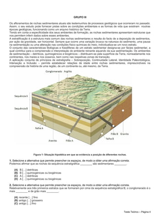 GRUPO III
Os afloramentos de rochas sedimentares atuais são testemunhos de processos geológicos que ocorreram no passado.
Assim, o seu estudo pode fornecer pistas sobre as condições ambientais e as formas de vida que existiram noutras
épocas geológicas, funcionando como um arquivo histórico da Terra.
Tendo em conta a especificidade dos seus ambientes de formação, as rochas sedimentares apresentam estruturas que
nos permitem inferir dados sobre esses ambientes.
A estratificação é a estrutura mais comum das rochas sedimentares e resulta do facto de a deposição de sedimentos,
por ação da gravidade, ser horizontal. Sempre que ocorre uma variação brusca na natureza do sedimento, uma pausa
na sedimentação ou uma alteração nas condições físico químicas do meio, individualiza-se um novo estrato.
O conjunto das características litológicas e fossilíferas de um estrato sedimentar designa-se por fácies sedimentar, a
qual contribui para a compreensão e interpretação do ambiente reinante aquando da sua sedimentação. Os ambientes
de sedimentação – detríticos, quimiogénicos e biogénicos – distribuem-se pela superfície da Terra, nomeadamente nos
continentes, nos mares e nos oceanos, bem como nas respetivas zonas de transição.
A aplicação conjunta de princípios de estratigrafia – Sobreposição, Continuidade Lateral, Identidade Paleontológica,
Interseção e Inclusão – permite estabelecer relações de idade entre rochas sedimentares, imprescindíveis na
compreensão da história de uma região, de um continente ou, até mesmo, da Terra.
Figura 1- Situação hipotética em que se evidencia a posição de diferentes rochas.
1. Selecione a alternativa que permite preencher os espaços, de modo a obter uma afirmação correta.
Podemos afirmar que as rochas da sequência estratigráfica ________ são sedimentares ________.
(A) B […] detríticas
(B) B […] quimiogénicas ou biogénicas
(C) A […] detríticas
(D) A […] quimiogénicas ou biogénicas
2. Selecione a alternativa que permite preencher os espaços, de modo a obter uma afirmação correta.
Relativamente aos três primeiros estratos que se formaram por cima da sequência estratigráfica B, o conglomerado é o
mais ________ e de grão mais ________.
(A) recente […] fino
(B) antigo […] grosseiro
(C) antigo […] fino
Teste Teórico – Página 4
 