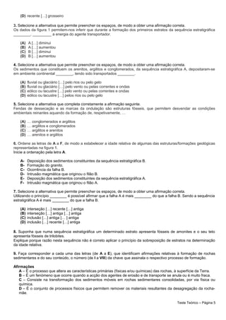 (D) recente […] grosseiro
3. Selecione a alternativa que permite preencher os espaços, de modo a obter uma afirmação correta.
Os dados da figura 1 permitem-nos inferir que durante a formação dos primeiros estratos da sequência estratigráfica
________, _________ a energia do agente transportador.
(A) A […] diminui
(B) A […] aumentou
(C) B […] diminui
(D) B […] aumentou
4. Selecione a alternativa que permite preencher os espaços, de modo a obter uma afirmação correta.
Os sedimentos que constituem os arenitos, argilitos e conglomerados, da sequência estratigráfica A, depositaram-se
em ambiente continental ________, tendo sido transportados ________.
(A) fluvial ou glaciário […] pelo rios ou pelo gelo
(B) fluvial ou glaciário […] pelo vento ou pelas correntes e ondas
(C) eólico ou lacustre […] pelo vento ou pelas correntes e ondas
(D) eólico ou lacustre […] pelos rios ou pelo gelo
5. Selecione a alternativa que completa corretamente a afirmação seguinte.
Fendas de dessecação e as marcas da ondulação são estruturas fósseis, que permitem desvendar as condições
ambientais reinantes aquando da formação de, respetivamente, …
(A) … conglomerados e argilitos
(B) … argilitos e conglomerados
(C) … argilitos e arenitos
(D) … arenitos e argilitos
6. Ordene as letras de A a F, de modo a estabelecer a idade relativa de algumas das estruturas/formações geológicas
representadas na figura 1.
Inicie a ordenação pela letra A.
A- Deposição dos sedimentos constituintes da sequência estratigráfica B.
B- Formação do granito.
C- Ocorrência da falha B.
D- Intrusão magmática que originou o filão B.
E- Deposição dos sedimentos constituintes da sequência estratigráfica A.
F- Intrusão magmática que originou o filão A.
7. Selecione a alternativa que permite preencher os espaços, de modo a obter uma afirmação correta.
Utilizando o princípio ________ é possível afirmar que a falha A é mais ________ do que a falha B. Sendo a sequência
estratigráfica A é mais ________ do que a falha B.
(A) interseção […] recente […] antiga
(B) interseção […] antiga […] antiga
(C) inclusão […] antiga [… ] antiga
(D) inclusão […] recente […] antiga
8. Suponha que numa sequência estratigráfica um determinado estrato apresenta fósseis de amonites e o seu teto
apresenta fósseis de trilobites.
Explique porque razão nesta sequência não é correto aplicar o princípio da sobreposição de estratos na determinação
da idade relativa.
9. Faça corresponder a cada uma das letras (de A a E), que identificam afirmações relativas à formação de rochas
sedimentares e do seu conteúdo, o número (de I a VIII) da chave que assinala o respectivo processo de formação.
Afirmações
A – É o processo que altera as características primárias (físicas e/ou químicas) das rochas, à superfície da Terra.
B – É um fenómeno que ocorre quando a acção dos agentes de erosão e de transporte se anula ou é muito fraca.
C – Consiste na transformação dos sedimentos móveis em rochas sedimentares consolidadas, por via física ou
química.
D – É o conjunto de processos físicos que permitem remover os materiais resultantes da desagregação da rocha-
mãe.
Teste Teórico – Página 5
 