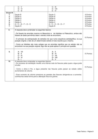 C- V
D- VI
E- III
C- III
D- VIII
E- IV
Grupo III
1.
2.
3.
4.
5.
6.
7.
Opção B
Opção A
Opção D
Opção C
Opção A
A – C – B – F – D – E
Opção D
Opção C
Opção B
Opção A
Opção A
Opção C
A – C – E – B – D – F
Opção B
6 Pontos
6 Pontos
6 Pontos
6 Pontos
6 Pontos
9 Pontos
6 Pontos
8. A resposta deve contemplar os seguintes tópicos:
- Os fósseis de amonites viverma no Mesozóico e de trilobites no Paleozóico, ambos são
fósseis de idade permitindo datar o estrato onde se encontram;
- O principio de sobreposição de estrados diz que numa sequência estratigráfica, na sua
posição original, o teto de um determinado estrato é mais recente que o mesmo;
- Como as trilobites são mais antigas que as amonites significa que os estrato não se
encontram na sua posição original, logo não se pode aplicar o principio em questão.
15 Pontos
9. A- VII
B- II
C- IV
D- VI
E- I
A- II
B- IV
C- VII
D- VIII
E- V
10 Pontos
10. A resposta deve contemplar os seguintes tópicos:
- Do processo de esfoliação resulta uma intensa rede de fissuras pelas quais a água pode
circular;
- Como o clima é frio, a água presente nas fissuras pode passar ao estado sólido
aumentando de volume.
- Esse aumento de volume pressiona as paredes das fissuras obrigando-as a aumentar,
contribuindo desta forma para a alteração física do granito.
15 Pontos
Teste Teórico – Página 8
 