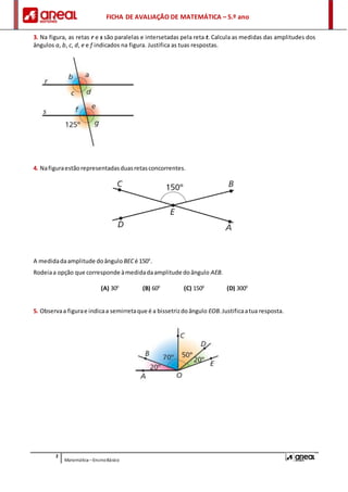 FICHA DE AVALIAÇÃO DE MATEMÁTICA – 5.º ano
2
Matemática –EnsinoBásico
3. Na figura, as retas r e s são paralelas e intersetadas pela reta t. Calcula as medidas das amplitudes dos
ângulos a, b, c, d, e e f indicados na figura. Justifica as tuas respostas.
4. Nafiguraestãorepresentadasduasretasconcorrentes.
A medidadaamplitude doângulo BECé 150°.
Rodeiaa opção que corresponde àmedidadaamplitude doângulo AEB.
(A) 300
(B) 600
(C) 1500
(D) 3000
5. Observaa figurae indicaa semirretaque é a bissetrizdoângulo EOB.Justificaatua resposta.
 