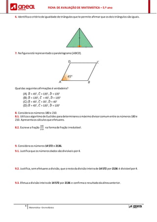 FICHA DE AVALIAÇÃO DE MATEMÁTICA – 5.º ano
3
Matemática –EnsinoBásico
6. Identificaocritériode igualdade de triângulosque te permite afirmar que osdoistriângulossãoiguais.
7. Nafiguraestá representado oparalelogramo[ABCD].
Qual das seguintesafirmaçõesé verdadeira?
(A) 𝐵̂ = 450
, 𝐶̂ = 1350
, 𝐷̂ = 1350
(B) 𝐵̂ = 1350
, 𝐶̂ = 450
, 𝐷̂ = 1350
(C) 𝐵̂ = 450
, 𝐶̂ = 350
, 𝐷̂ = 450
(D) 𝐵̂ = 450
, 𝐶̂ = 1350
, 𝐷̂ = 1350
8. Consideraosnúmeros 180 e 210.
8.1. Utilizao algoritmode Euclidesparadeterminaresomáximodivisorcomumentre osnúmeros180 e
210. Apresentaoscálculosque efetuares.
8.2. Escreve a fração
180
210
na formade fração irredutível.
9. Consideraos números 14 572 e 2136.
9.1. Justificaque osnúmerosdadossãodivisíveispor4.
9.2. Justifica,semefetuaresadivisão,que orestodadivisãointeirade 14 572 por 2136 é divisívelpor4.
9.3. Efetuaa divisãointeirade 14 572 por 2136 e confirmao resultadodaalíneaanterior.
 