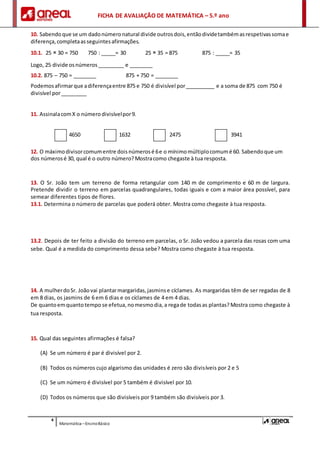 FICHA DE AVALIAÇÃO DE MATEMÁTICA – 5.º ano
4
Matemática –EnsinoBásico
10. Sabendoque se um dadonúmeronatural divide outrosdois,entãodividetambémasrespetivassomae
diferença,completaasseguintesafirmações.
10.1. 25 × 30 = 750 750 : _____= 30 25 × 35 = 875 875 : _____= 35
Logo, 25 divide osnúmeros_________ e ________
10.2. 875 – 750 = ________ 875 + 750 = ________
Podemosafirmarque adiferençaentre 875 e 750 é divisível por__________ e a soma de 875 com 750 é
divisível por_________
11. AssinalacomX o número divisívelpor9.
4650 1632 2475 3941
12. O máximodivisorcomumentre doisnúmerosé 6e o mínimomúltiplocomumé 60. Sabendoque um
dos númerosé 30, qual é o outro número?Mostracomo chegaste à tua resposta.
13. O Sr. João tem um terreno de forma retangular com 140 m de comprimento e 60 m de largura.
Pretende dividir o terreno em parcelas quadrangulares, todas iguais e com a maior área possível, para
semear diferentes tipos de flores.
13.1. Determina o número de parcelas que poderá obter. Mostra como chegaste à tua resposta.
13.2. Depois de ter feito a divisão do terreno em parcelas, o Sr. João vedou a parcela das rosas com uma
sebe. Qual é a medida do comprimento dessa sebe? Mostra como chegaste à tua resposta.
14. A mulherdoSr. Joãovai plantarmargaridas,jasminse cíclames. As margaridas têm de ser regadas de 8
em 8 dias, os jasmins de 6 em 6 dias e os cíclames de 4 em 4 dias.
De quantoemquantotempo se efetua,nomesmodia, a regade todasas plantas? Mostra como chegaste à
tua resposta.
15. Qual das seguintes afirmações é falsa?
(A) Se um número é par é divisível por 2.
(B) Todos os números cujo algarismo das unidades é zero são divisíveis por 2 e 5
(C) Se um número é divisível por 5 também é divisível por 10.
(D) Todos os números que são divisíveis por 9 também são divisíveis por 3.
 