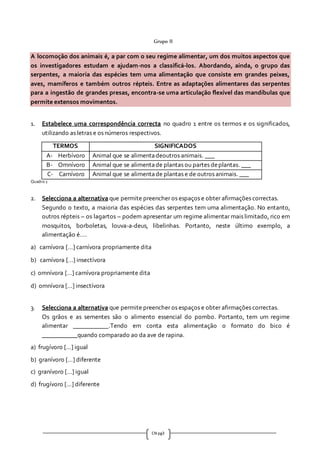 CN pg3
Grupo II
A locomoção dos animais é, a par com o seu regime alimentar, um dos muitos aspectos que
os investigadores estudam e ajudam-nos a classificá-los. Abordando, ainda, o grupo das
serpentes, a maioria das espécies tem uma alimentação que consiste em grandes peixes,
aves, mamíferos e também outros répteis. Entre as adaptações alimentares das serpentes
para a ingestão de grandes presas, encontra-se uma articulação flexível das mandíbulas que
permite extensos movimentos.
1. Estabelece uma correspondência correcta no quadro 1 entre os termos e os significados,
utilizando as letras e os números respectivos.
TERMOS SIGNIFICADOS
A- Herbívoro Animal que se alimentadeoutros animais. ___
B- Omnívoro Animal que se alimentade plantas ou partes deplantas. ___
C- Carnívoro Animal que se alimentade plantas e de outros animais. ___
Quadro 1
2. Selecciona a alternativa que permite preencher os espaços e obter afirmações correctas.
Segundo o texto, a maioria das espécies das serpentes tem uma alimentação. No entanto,
outros répteis – os lagartos – podem apresentar um regime alimentar mais limitado, rico em
mosquitos, borboletas, louva-a-deus, libelinhas. Portanto, neste último exemplo, a
alimentação é….
a) carnívora […] carnívora propriamente dita
b) carnívora […] insectívora
c) omnívora […] carnívora propriamente dita
d) omnívora […] insectívora
3. Selecciona a alternativa que permite preencher os espaços e obter afirmações correctas.
Os grãos e as sementes são o alimento essencial do pombo. Portanto, tem um regime
alimentar ___________.Tendo em conta esta alimentação o formato do bico é
___________quando comparado ao da ave de rapina.
a) frugívoro […] igual
b) granívoro […] diferente
c) granívoro […] igual
d) frugívoro […] diferente
 