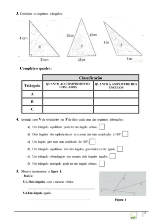 2 
3. Considera os seguintes triângulos: 
Completa o quadro: 
Classificação 
Triângulo 
QUANTO AO COMPRIMENTO 
DOS LADOS 
QUANTO À AMPLITUDE DOS 
ÃNGULOS 
A 
B 
C 
4. Assinala com V de verdadeiro ou F de falso cada uma das seguintes afirmações: 
a) Um triângulo equilátero pode ter um ângulo obtuso. 
b) Dois ângulos são suplementares se a soma das suas amplitudes é 180º. 
c) Um ângulo giro tem uma amplitude de 180º. 
d) Um triângulo equilátero tem três ângulos geometricamente iguais. 
e) Um triângulo obtusângulo tem sempre dois ângulos agudos. 
f) Um triângulo retângulo pode ter um ângulo obtuso. 
5. Observa atentamente a figura 1. 
Indica: 
5.1. Dois ângulos com o mesmo vértice. 
__________________________________________ 
5.2.Um ângulo agudo. 
_______________________________________ 
Figura 1 
 