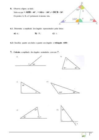 3 
6. Observa a figura ao lado. 
Sabe-se que < ADB = 40º ; < DBA = 100º e < DCB = 50º. 
Os pontos A, B, e C pertencem à mesma reta. 
6.1. Determina a amplitude dos ângulos representados pelas letras: 
a) a ; b) b ; c) c . 
6.2. Classifica quanto aos lados e quanto aos ângulos o triângulo ABD. 
7. Calcula a amplitude dos ângulos assinalados com um ? . 
 