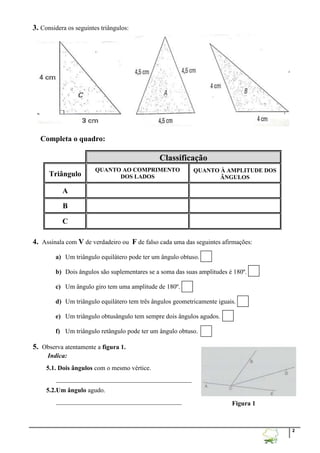 2
3. Considera os seguintes triângulos:
Completa o quadro:
Classificação
Triângulo
QUANTO AO COMPRIMENTO
DOS LADOS
QUANTO À AMPLITUDE DOS
ÃNGULOS
A
B
C
4. Assinala com V de verdadeiro ou F de falso cada uma das seguintes afirmações:
a) Um triângulo equilátero pode ter um ângulo obtuso.
b) Dois ângulos são suplementares se a soma das suas amplitudes é 180º.
c) Um ângulo giro tem uma amplitude de 180º.
d) Um triângulo equilátero tem três ângulos geometricamente iguais.
e) Um triângulo obtusângulo tem sempre dois ângulos agudos.
f) Um triângulo retângulo pode ter um ângulo obtuso.
5. Observa atentamente a figura 1.
Indica:
5.1. Dois ângulos com o mesmo vértice.
__________________________________________
5.2.Um ângulo agudo.
_______________________________________ Figura 1
 