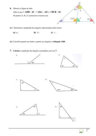 3
6. Observa a figura ao lado.
Sabe-se que < ADB = 40º ; < DBA = 100º e < DCB = 50º.
Os pontos A, B, e C pertencem à mesma reta.
6.1. Determina a amplitude dos ângulos representados pelas letras:
a) a ; b) b ; c) c .
6.2. Classifica quanto aos lados e quanto aos ângulos o triângulo ABD.
7. Calcula a amplitude dos ângulos assinalados com um ? .
 