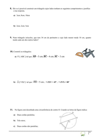 4
8. Diz se é possível construir um triângulo cujos lados tenham os seguintes comprimentos e justifica
a tua resposta.
a) 3cm; 8cm; 10cm
b) 2cm; 2cm; 5cm
9. Num triângulo isósceles, que tem 34 cm de perímetro e cujo lado menor mede 10 cm, quanto
mede cada um dos outros lados?
10. Constrói os triângulos:
a)  ABC  tal que: 𝑨𝑩̅̅̅̅ = 5 cm; 𝑩𝑪̅̅̅̅ = 4 cm; 𝑨𝑪̅̅̅̅ = 3 cm
b)  VXZ  tal que : 𝑽𝑿̅̅̅̅ = 5 cm ; < ZXV = 45º ; < ZVX = 80º
11. Na figura está desenhada uma circunferência de centro O. Usando as letras da figura indica:
a) Duas cordas paralelas;
b) Três raios;
c) Duas cordas não paralelas;
 