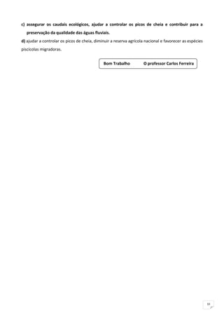 c)  assegurar  os  caudais  ecológicos,  ajudar  a  controlar  os  picos  de  cheia  e  contribuir  para  a 
    preservação da qualidade das águas fluviais. 
d) ajudar a controlar os picos de cheia, diminuir a reserva agrícola nacional e favorecer as espécies 
piscícolas migradoras.  


                                                Bom Trabalho            O professor Carlos Ferreira




                                                                                                               10
 