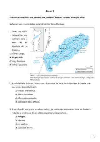 Grupo II 
                                                    
Selecione a única alínea que, em cada item, completa de forma correta a afirmação inicial. 
                                                
Na figura 2 está representada a bacia hidrográfica do rio Mondego. 
 
1.  Duas  das  bacias 
    hidrográficas  que 
    confinam  com  a 
    bacia      do     rio 
    Mondego  são  as 
    dos rios... 
a) Minho e Vouga.  
b) Vouga e Tejo.  
c) Tejo e Guadiana.  
d) Minho e Guadiana. 
 
 
                             Figura 2 
 
 
2.  A  probabilidade  de  haver  cheias  na  secção  terminal  da bacia  do  rio  Mondego  é  elevada,  pois 
    essa secção é constituída por... 
         a) vales de forte declive. 
         b) rochas permeáveis.  
         c) vales muito encaixados. 
         d) planícies de baixa altitude. 
 
3.  A  eutrofização  que  ocorre  em  alguns  setores  de  muitos  rios  portugueses  pode  ser  bastante 
    reduzida se a montante desses setores se praticar uma agricultura... 
         a) biológica. 
         b) intensiva.  
         c) em socalcos.  
         d) segundo o declive. 



                                                                                                                4
 
