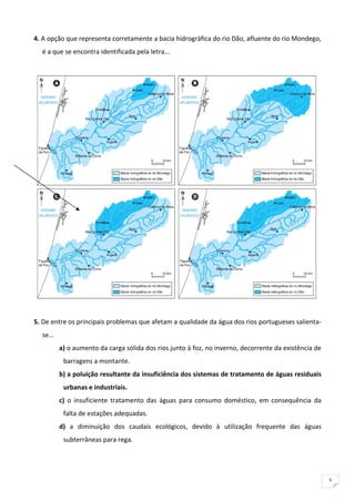 4. A opção que representa corretamente a bacia hidrográfica do rio Dão, afluente do rio Mondego, 
    é a que se encontra identificada pela letra... 
 




                                                                                                         
 
5. De entre os principais problemas que afetam a qualidade da água dos rios portugueses salienta‐
    se... 
             a) o aumento da carga sólida dos rios junto à foz, no inverno, decorrente da existência de 
              barragens a montante. 
             b) a poluição resultante da insuficiência dos sistemas de tratamento de águas residuais 
              urbanas e industriais. 
             c)  o  insuficiente  tratamento  das  águas  para  consumo  doméstico,  em  consequência  da 
              falta de estações adequadas. 
             d)  a  diminuição  dos  caudais  ecológicos,  devido  à  utilização  frequente  das  águas 
              subterrâneas para rega. 
 
 

                                                                                                             5
 
