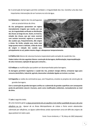 6. A construção de barragens permite combater a irregularidade dos rios. Constitui uma das mais 
    importantes intervenções do ser humano no ciclo da água. 
 
6.1 Relacione o regime dos rios portugueses 
     com as características do clima. 
Os  rios  portugueses  apresentam  um  regime 
marcadamente  irregular  que  resulta,  por  sua 
vez, da irregularidade verificada na distribuição 
das chuvas ao longo do ano. Assim, no Inverno, 
estação  das  chuvas,  que  por  vezes  ocorrem 
com  carácter  torrencial,  regista‐se  o  aumento 
dos  caudais  que,  frequentemente,  dão  origem 
a  cheias.  No  Verão,  estação  seca,  tanto  mais 
longa quanto menor a latitude, a falta de chuva 
dá  origem  à  redução  dos  caudais  que, 
principalmente no sul, podem mesmo chegar a desaparecer temporariamente. 
 
6.2 Refira três fatores de natureza humana responsáveis pela variação do caudal dos rios. 
Podem indicar três dos seguintes fatores: construção de barragens; desflorestação; impermeabilização 
do solo; transvases; captação de água para consumo… 
 
6.3 Indique as multifunções que podem ser desempenhadas pelas barragens. 
As  barragens  permitem  regularizar  o  caudal  dos  rios,  produzir  energia  elétrica;  armazenar  água  para 
consumo domiciliário, industrial, agrícola; desenvolver atividades ligadas ao turismo e ao lazer. 
 
6.4 Exponha as razões da controvérsia que, com frequência, envolve os projetos de construção de 
     grandes barragens. 
Com a construção de grandes barragens verifica‐se a submersão de grandes superfícies com consequente 
perda de património natural e humano, assim como modificações ambientais, nomeadamente ao nível 
do clima. 
 
 
7. Leia o seguinte texto. 
De uma maneira geral, a água proveniente de um aquífero é de melhor qualidade do que a de uma 
albufeira  ou  rio…  Apesar  de  as  Áreas  Metropolitanas  de  Lisboa  e  Porto  serem  abastecidas 
sobretudo por albufeiras, as águas subterrâneas ainda representam cerca de 60% das origens da 
água potável em todo o país. 
                                                   Fonte: Forum Ambiente, n.° 78, Março de 2002 (adaptado) 
 

                                                                                                                    6
 