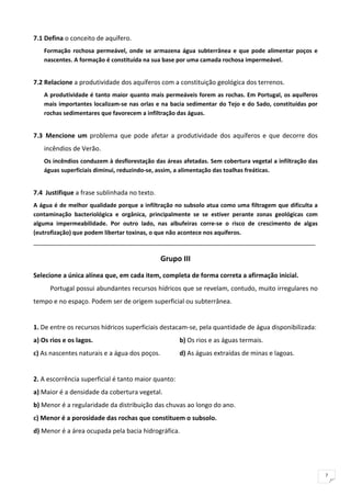 7.1 Defina o conceito de aquífero. 
    Formação  rochosa  permeável,  onde  se  armazena  água  subterrânea  e  que  pode  alimentar  poços  e 
    nascentes. A formação é constituída na sua base por uma camada rochosa impermeável. 
     
7.2 Relacione a produtividade dos aquíferos com a constituição geológica dos terrenos. 
    A produtividade é tanto maior quanto mais permeáveis forem as rochas. Em Portugal, os aquíferos 
    mais  importantes  localizam‐se  nas  orlas  e  na  bacia  sedimentar  do  Tejo  e  do  Sado,  constituídas  por 
    rochas sedimentares que favorecem a infiltração das águas. 
     
7.3  Mencione  um  problema  que  pode  afetar  a  produtividade  dos  aquíferos  e  que  decorre  dos 
    incêndios de Verão. 
    Os incêndios conduzem à desflorestação das áreas afetadas. Sem cobertura vegetal a infiltração das 
    águas superficiais diminui, reduzindo‐se, assim, a alimentação das toalhas freáticas. 
     
7.4  Justifique a frase sublinhada no texto. 
A água é de melhor qualidade porque a infiltração no subsolo atua como uma filtragem que dificulta a 
contaminação  bacteriológica  e  orgânica,  principalmente  se  se  estiver  perante  zonas  geológicas  com 
alguma  impermeabilidade.  Por  outro  lado,  nas  albufeiras  corre‐se  o  risco  de  crescimento  de  algas 
(eutrofização) que podem libertar toxinas, o que não acontece nos aquíferos. 
________________________________________________________________________________ 

                                                     Grupo III 
Selecione a única alínea que, em cada item, completa de forma correta a afirmação inicial. 
        Portugal possui abundantes recursos hídricos que se revelam, contudo, muito irregulares no 
tempo e no espaço. Podem ser de origem superficial ou subterrânea. 
 
1. De entre os recursos hídricos superficiais destacam‐se, pela quantidade de água disponibilizada: 
a) Os rios e os lagos.                                     b) Os rios e as águas termais. 
c) As nascentes naturais e a água dos poços.               d) As águas extraídas de minas e lagoas. 
 
2. A escorrência superficial é tanto maior quanto: 
a) Maior é a densidade da cobertura vegetal. 
b) Menor é a regularidade da distribuição das chuvas ao longo do ano. 
c) Menor é a porosidade das rochas que constituem o subsolo. 
d) Menor é a área ocupada pela bacia hidrográfica. 
 
 

                                                                                                                        7
 