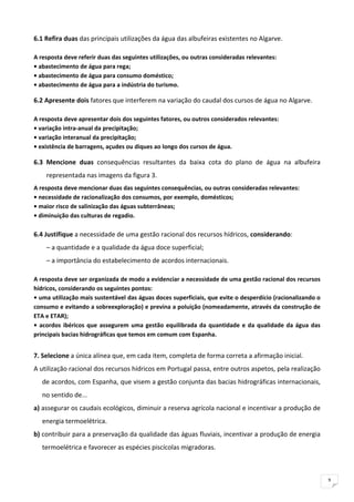 6.1 Refira duas das principais utilizações da água das albufeiras existentes no Algarve. 

A resposta deve referir duas das seguintes utilizações, ou outras consideradas relevantes: 
• abastecimento de água para rega; 
• abastecimento de água para consumo doméstico; 
• abastecimento de água para a indústria do turismo. 

6.2 Apresente dois fatores que interferem na variação do caudal dos cursos de água no Algarve. 

A resposta deve apresentar dois dos seguintes fatores, ou outros considerados relevantes: 
• variação intra‐anual da precipitação; 
• variação interanual da precipitação; 
• existência de barragens, açudes ou diques ao longo dos cursos de água. 

6.3  Mencione  duas  consequências  resultantes  da  baixa  cota  do  plano  de  água  na  albufeira 
     representada nas imagens da figura 3. 
A resposta deve mencionar duas das seguintes consequências, ou outras consideradas relevantes: 
• necessidade de racionalização dos consumos, por exemplo, domésticos; 
• maior risco de salinização das águas subterrâneas; 
• diminuição das culturas de regadio. 
 
6.4 Justifique a necessidade de uma gestão racional dos recursos hídricos, considerando: 
     – a quantidade e a qualidade da água doce superficial; 
     – a importância do estabelecimento de acordos internacionais. 

A resposta deve ser organizada de modo a evidenciar a necessidade de uma gestão racional dos recursos 
hídricos, considerando os seguintes pontos: 
• uma utilização mais sustentável das águas doces superficiais, que evite o desperdício (racionalizando o 
consumo e evitando a sobreexploração) e previna a poluição (nomeadamente, através da construção de 
ETA e ETAR); 
•  acordos  ibéricos  que  assegurem  uma  gestão  equilibrada  da  quantidade  e  da  qualidade  da  água  das 
principais bacias hidrográficas que temos em comum com Espanha. 


7. Selecione a única alínea que, em cada item, completa de forma correta a afirmação inicial. 
A utilização racional dos recursos hídricos em Portugal passa, entre outros aspetos, pela realização 
    de acordos, com Espanha, que visem a gestão conjunta das bacias hidrográficas internacionais, 
    no sentido de... 
a) assegurar os caudais ecológicos, diminuir a reserva agrícola nacional e incentivar a produção de 
    energia termoelétrica. 
b) contribuir para a preservação da qualidade das águas fluviais, incentivar a produção de energia 
    termoelétrica e favorecer as espécies piscícolas migradoras. 



                                                                                                                   9
 