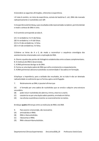 DepartamentoCiênciasExperimentais AnoLetivo2018_19 Professora:EstelaCosta
4.Considere as seguintes afirmações, referentes à experiência.
I.O tubo A contém, no início da experiência, extrato de bactérias E. coli, DNA não marcado
radioactivamente e nucleótidos com 32P.
II.A experiênciade Kornberg,cujosresultadosestãorepresentadosnatabelaI,permite detetar
e medir a síntese de DNA in vitro.
III.O controlo corresponde ao tubo A.
(A ) I é verdadeira; II e III são falsas.
(B) II é verdadeira; I e III são falsas.
(C) II e III são verdadeiras; I é falsa.
(D) I e III são verdadeiras; II é falsa.
5.Ordene as letras de A a E, de modo a reconstituir a sequência cronológica dos
acontecimentos relacionados com a replicação do DNA.
A. Ocorre a quebra das pontes de hidrogénio estabelecidas entre as bases complementares.
B. A molécula de DNA é desenrolada.
C. A DNA polimerase desliga-se do DNA.
D. Forma-se uma dupla cadeia de DNA que sofre enrolamento e empacotamento.
E. A DNA polimerase adiciona nucleótidos na extremidade 3’ da cadeia em formação.
6.Explique a importância, para a validade dos resultados, de no tubo A não ser detetada
radioatividade no sedimento que se formou após a centrifugação.
7. Relativamente ao DNA, é possível afirmar que
(A) é formado por uma cadeia de nucleótidos que se enrola e adquire uma estrutura
secundária.
(B) pode incluir nucleótidos de adenina, timina, citosina e uracilo.
(C) caracteriza-se por uma dupla cadeia paralela, enrolada em hélice.
(D) nas células eucarióticas encontra-se essencialmente no núcleo.
8.Indique quatro diferenças entre as moléculas de RNA e de DNA
9. Para ocorrer a transcrição, são necessários
(A) aminoácidos e tRNA.
(B) DNA e ribonucleótidos.
(C) ribossomas e tRNA.
(D) RNA e desoxirribonucleótidos.
 