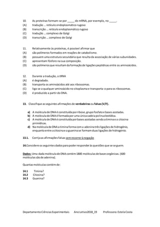 DepartamentoCiênciasExperimentais AnoLetivo2018_19 Professora:EstelaCosta
10. As proteínas formam-se por _____ do mRNA, por exemplo, no _____.
(A) tradução … retículo endoplasmático rugoso
(B) transcrição … retículo endoplasmático rugoso
(C) tradução … complexo de Golgi
(D) transcrição … complexo de Golgi
11. Relativamente às proteínas, é possível afirmar que
(A) são polímeros formados em reações de catabolismo.
(B) possuem uma estrutura secundária que resulta da associação de várias subunidades.
(C) apresentam fósforo na sua composição.
(D) são polímerosque resultamdaformaçãode ligaçõespeptídicas entre os aminoácidos.
12. Durante a tradução, o tRNA
(A) é degradado.
(B) transporta os aminoácidos até aos ribossomas.
(C) liga-se a qualquer aminoácido no citoplasma e transporta-o para os ribossomas.
(D) é produzido a partir do DNA.
13. Classifique asseguintesafirmaçõesde verdadeirasoufalsas(V/F).
a) A moléculade DNA é constituídaporribose,grupofosfatoe basesazotadas.
b) A moléculade DNA é formadapor uma únicacadeiapolinucleotídica.
c) A moléculade DNA é constituídaporbasesazotadas sendoatiminae a citosina
pirimídicas.
d) Na moléculade DNA a timinaforma coma adeninatrêsligaçõesde hidrogénio,
enquantoentre acitosinae a guaninase formamduasligaçõesde hidrogénio.
13.1. Corrijaas afirmaçõesfalsas semrecorrerànegação
14.Considere osseguintesdadosparapoderresponderàsquestõesque se seguem.
Dados: Uma dada moléculade DNA contém1800 moléculasde basesorgânicas.(600
moléculassãode adenina).
Quantasmoléculascontémde:
14.1 Timina?
14.2 Citosina?
14.3 Guanina?
 