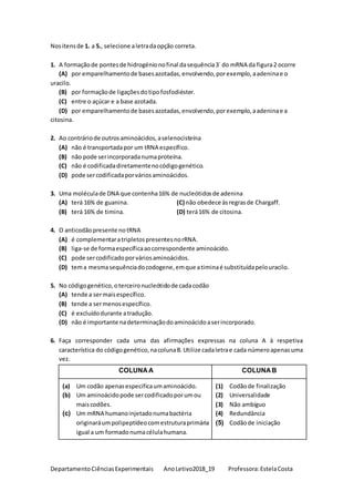 DepartamentoCiênciasExperimentais AnoLetivo2018_19 Professora:EstelaCosta
Nositensde 1. a 5., selecione aletradaopção correta.
1. A formaçãode pontesde hidrogénionofinal dasequência3` do mRNA da figura2 ocorre
(A) por emparelhamentode basesazotadas,envolvendo,porexemplo,aadeninae o
uracilo.
(B) por formaçãode ligaçõesdotipofosfodiéster.
(C) entre o açúcar e a base azotada.
(D) por emparelhamentode basesazotadas,envolvendo,porexemplo,aadeninae a
citosina.
2. Ao contráriode outrosaminoácidos,aselenocisteína
(A) não é transportadapor um tRNA específico.
(B) não pode serincorporadanumaproteína.
(C) não é codificadadiretamentenocódigogenético.
(D) pode sercodificadaporváriosaminoácidos.
3. Uma moléculade DNA que contenha16% de nucleótidosde adenina
(A) terá 16% de guanina. (C) não obedece àsregrasde Chargaff.
(B) terá 16% de timina. (D) terá16% de citosina.
4. O anticodãopresente notRNA
(A) é complementaratripletospresentesnorRNA.
(B) liga-se de formaespecíficaaocorrespondente aminoácido.
(C) pode sercodificadoporváriosaminoácidos.
(D) tema mesmasequênciadocodogene,emque atiminaé substituídapelouracilo.
5. No códigogenético,oterceironucleótidode cadacodão
(A) tende a sermaisespecífico.
(B) tende a sermenosespecífico.
(C) é excluídodurante atradução.
(D) não é importante nadeterminaçãodoaminoácidoaserincorporado.
6. Faça corresponder cada uma das afirmações expressas na coluna A à respetiva
característica do códigogenético,nacolunaB.Utilize cadaletrae cada númeroapenasuma
vez.
COLUNAA COLUNAB
(a) Um codão apenasespecificaumaminoácido.
(b) Um aminoácidopode sercodificadoporumou
maiscodões.
(c) Um mRNA humanoinjetadonumabactéria
originaráumpolipeptídeocomestruturaprimária
igual a um formadonumacélulahumana.
(1) Codãode finalização
(2) Universalidade
(3) Não ambíguo
(4) Redundância
(5) Codãode iniciação
 