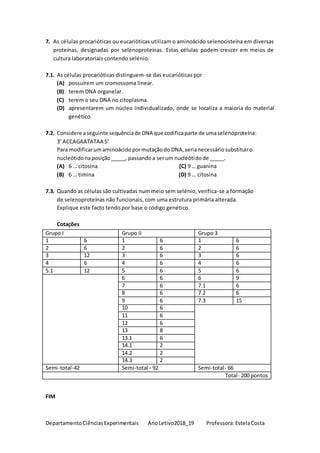 DepartamentoCiênciasExperimentais AnoLetivo2018_19 Professora:EstelaCosta
7. As células procarióticas ou eucarióticas utilizam o aminoácido selenocisteína em diversas
proteínas, designadas por selenoproteínas. Estas células podem crescer em meios de
cultura laboratoriais contendo selénio.
7.1. As células procarióticas distinguem-se das eucarióticas por
(A) possuírem um cromossoma linear.
(B) terem DNA organelar.
(C) terem o seu DNA no citoplasma.
(D) apresentarem um núcleo individualizado, onde se localiza a maioria do material
genético.
7.2. Considere aseguinte sequênciade DNA que codificaparte de umaselenoproteína:
3’ ACCAGAATATAA 5’
Para modificarumaminoácidopormutaçãodo DNA,serianecessáriosubstituiro
nucleótidonaposição_____, passandoa serum nucleótidode _____.
(A) 6 … citosina (C) 9 … guanina
(B) 6 … timina (D) 9 … citosina
7.3. Quando as células são cultivadas num meio sem selénio, verifica-se a formação
de selenoproteínas não funcionais, com uma estrutura primária alterada.
Explique este facto tendo por base o código genético.
Cotações
Grupo I Grupo II Grupo 3
1 6 1 6 1 6
2 6 2 6 2 6
3 12 3 6 3 6
4 6 4 6 4 6
5.1 12 5 6 5 6
6 6 6 9
7 6 7.1 6
8 6 7.2 6
9 6 7.3 15
10 6
11 6
12 6
13 8
13.1 6
14.1 2
14.2 2
14.3 2
Semi-total-42 Semi-total - 92 Semi-total- 66
Total- 200 pontos
FIM
 
