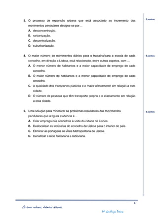 5 pontos
3. O processo de expansão urbana que está associado ao incremento dos
     movimentos pendulares designa-se por…
     A. desconcentração.
     B. rurbanização.
     C. descentralização.
     D. suburbanização.


4. O maior número de movimentos diários para o trabalho/para a escola de cada           5 pontos

     concelho, em direção a Lisboa, está relacionado, entre outros aspetos, com …
     A. O menor número de habitantes e a maior capacidade de emprego de cada
         concelho.
     B. O maior número de habitantes e a menor capacidade de emprego de cada
         concelho.
     C. A qualidade dos transportes públicos e o maior afastamento em relação a esta
         cidade.
     D. O número de pessoas que têm transporte próprio e o afastamento em relação
         a esta cidade.


5. Uma solução para minimizar os problemas resultantes dos movimentos                   5 pontos

     pendulares que a figura evidencia é…
     A. Criar emprego nos concelhos à volta da cidade de Lisboa.
     B. Deslocalizar as indústrias do concelho de Lisboa para o interior do país.
     C. Eliminar as portagens na Área Metropolitana de Lisboa.
     D. Densificar a rede ferroviária e rodoviária.




                                                                                    4
As áreas urbanas: dinâmicas internas
                                                              Mª dos Anjos Poeira
 