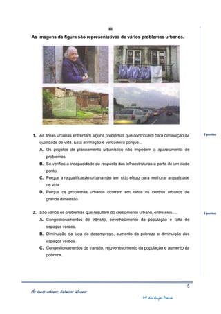 III
As imagens da figura são representativas de vários problemas urbanos.




1. As áreas urbanas enfrentam alguns problemas que contribuem para diminuição da          5 pontos

     qualidade de vida. Esta afirmação é verdadeira porque...
     A. Os projetos de planeamento urbanístico não impedem o aparecimento de
         problemas.
     B. Se verifica a incapacidade de resposta das infraestruturas a partir de um dado
         ponto.
     C. Porque a requalificação urbana não tem sido eficaz para melhorar a qualidade
         de vida.
     D. Porque os problemas urbanos ocorrem em todos os centros urbanos de
         grande dimensão


2. São vários os problemas que resultam do crescimento urbano, entre eles….               5 pontos

     A. Congestionamentos de trânsito, envelhecimento da população e falta de
         espaços verdes.
     B. Diminuição da taxa de desemprego, aumento da pobreza e diminuição dos
         espaços verdes.
     C. Congestionamentos de transito, rejuvenescimento da população e aumento da
         pobreza.




                                                                                      5
As áreas urbanas: dinâmicas internas
                                                                Mª dos Anjos Poeira
 