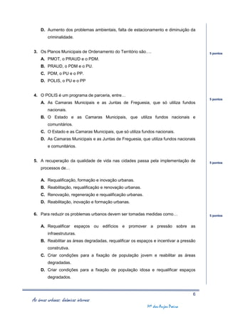 D. Aumento dos problemas ambientais, falta de estacionamento e diminuição da
         criminalidade.


3. Os Planos Municipais de Ordenamento do Território são….                               5 pontos
     A. PMOT, o PRAUD e o PDM.
     B. PRAUD, o PDM e o PU.
     C. PDM, o PU e o PP.
     D. POLIS, o PU e o PP


4. O POLIS é um programa de parceria, entre…
                                                                                         5 pontos
     A. As Camaras Municipais e as Juntas de Freguesia, que só utiliza fundos
         nacionais.
     B. O Estado e as Camaras Municipais, que utiliza fundos nacionais e
         comunitários.
     C. O Estado e as Camaras Municipais, que só utiliza fundos nacionais.
     D. As Camaras Municipais e as Juntas de Freguesia, que utiliza fundos nacionais
         e comunitários.


5. A recuperação da qualidade de vida nas cidades passa pela implementação de            5 pontos
     processos de…

     A. Requalificação, formação e inovação urbanas.
     B. Reabilitação, requalificação e renovação urbanas.
     C. Renovação, regeneração e requalificação urbanas.
     D. Reabilitação, inovação e formação urbanas.

6. Para reduzir os problemas urbanos devem ser tomadas medidas como…                     5 pontos


     A. Requalificar espaços ou edifícios e promover a pressão sobre as
         infraestruturas.
     B. Reabilitar as áreas degradadas, requalificar os espaços e incentivar a pressão
         construtiva.
     C. Criar condições para a fixação de população jovem e reabilitar as áreas
         degradadas.
     D. Criar condições para a fixação de população idosa e requalificar espaços
         degradados.



                                                                                    6
As áreas urbanas: dinâmicas internas
                                                            Mª dos Anjos Poeira
 