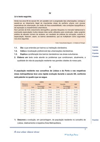 IV
Lê o texto seguinte.

Ainda nos anos 60 do seculo XX, em paralelo com a progressão das urbanizações, começa a
assistir-se ao loteamento ilegal de importantes áreas da periferia urbana com poucas
expectativas de urbanização, por razão da fraca acessibilidade, más condições topográficas e
de exposição ou impedimentos urbanísticos.
Num período de forte crescimento demográfico, grandes bloqueios no mercado habitacional e
acentuada especulação muitos desses lotes serão utilizados para construção, neles surgindo
prédios de elevado número de andares, em resultado de práticas de corrupção, suborno e
especulação. Nascem, assim, os bairros clandestinos, que se multiplicam como cogumelos
nos anos seguintes

                                                     Fonte: Teresa Barata Salgueiro – A Cidade em Portugal.


                                                                                                              5 pontos
1.1.      Diz o que entendes por bairros ou habitação clandestina.
                                                                                                              5 pontos
1.2.      Indica a localização preferencial das urbanizações clandestinas.
                                                                                                              15 pontos
1.3.      Explica a proliferação dos bairros clandestinos nas áreas suburbanas.
                                                                                                              15 pontos
2. Elabora um texto onde aborde os problemas que condicionam, atualmente, a
    qualidade de vida da população residente nas grandes cidades do nosso país.


                                             V
A população residente nos concelhos de Lisboa e do Porto e nas respetivas
áreas metropolitanas teve uma rápida evolução durante o seculo XX, conforme
está patente no quadro que se segue.




1. Descreve a evolução, em percentagem, da população residente no concelho de                                 10 pontos

       Lisboa, relativamente à respetiva Área Metropolitana.


                                                                                                          7
As áreas urbanas: dinâmicas internas
                                                                     Mª dos Anjos Poeira
 