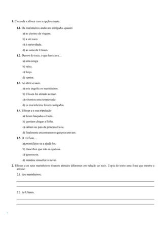 2
1. Circunda a alínea com a opção correta.
1.1. Os marinheiros andavam intrigados quanto:
a) ao destino da viagem.
b) a um saco.
c) à curiosidade.
d) ao sono de Ulisses.
1.2. Dentro do saco, o que havia era…
a) uma nesga
b) raiva.
c) força.
d) ventos.
1.3. Ao abrir o saco,
a) este engoliu os marinheiros.
b) Ulisses foi atirado ao mar.
c) rebentou uma tempestade.
d) os marinheiros foram castigados.
1.4. Ulisses e a sua tripulação
a) foram lançados a Eólia.
b) queriam chegar a Eólia.
c) caíram no país da princesa Eólia.
d) finalmente encontraram o que procuravam.
1.5. O rei Éolo…
a) prontificou-se a ajudá-los.
b) disse-lhes que não os ajudava.
c) ignorou-os.
d) mandou consertar o navio.
2. Ulisses e os seus marinheiros tiveram atitudes diferentes em relação ao saco. Copia do texto uma frase que mostre a
atitude:
2.1. dos marinheiros;
______________________________________________________________________________________________
______________________________________________________________________________________________
2.2. de Ulisses.
______________________________________________________________________________________________
______________________________________________________________________________________________
 