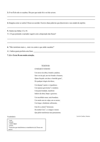 3. O rei Éolo não os recebeu. Diz por que razão foi o rei tão severo.
___________________________________________________________________________________________________________
___________________________________________________________________________________________________________
4. Imagina como se sentiu Ulisses ao acordar. Escreve duas palavras que descrevam o seu estado de espírito.
_________________________________________________________________________________________________
5. Atenta nas linhas 12 a 18.
5.1. O que pretende o narrador sugerir com a disposição das frases?
_________________________________________________________________________________________
_________________________________________________________________________________________
6. “Não resistiram mais e... nem vos conto o que então sucedeu!”
6.1. Indica quem proferiu esta frase. ____________________________________________________________________
7. Lê o Texto B com muita atenção.
Vocabulário:
TEXTO B
O MÁGICO VENENO
Um mover de olhos, brando e piedoso,
Sem ver de quê; um riso brando e honesto,
Quase forçado; um doce e humilde gesto1
,
De qualquer alegria duvidoso;
Um despejo2
quieto e vergonhoso;
Um repouso gravíssimo3
e modesto;
Uma pura bondade, manifesto
Indício da alma, limpo e gracioso;
Um encolhido ousar; uma brandura;
Um medo sem ter culpa; um ar sereno;
Um longo e obediente sofrimento;
Esta foi a celeste4
formosura
Da minha Circe5
, e o mágico veneno
Que pôde transformar meu pensamento.
Luís de Camões, Sonetos
1
rosto
2
atitude
3
muito digno
4
divina
5
Feiticeira que transformou os marinheiros de Ulisses em
porcos
 