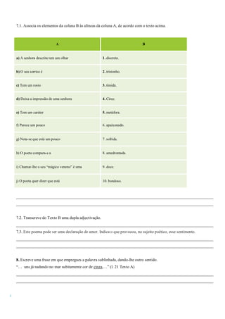 4
7.1. Associa os elementos da coluna B às alíneas da coluna A, de acordo com o texto acima.
_________________________________________________________________________________________________
_________________________________________________________________________________________________
7.2. Transcreve do Texto B uma dupla adjectivação.
_________________________________________________________________________________________________
7.3. Este poema pode ser uma declaração de amor. Indica o que provocou, no sujeito poético, esse sentimento.
_________________________________________________________________________________________________
_________________________________________________________________________________________________
8. Escreve uma frase em que empregues a palavra sublinhada, dando-lhe outro sentido.
“… uns já nadando no mar subitamente cor de cinza,…” (l. 21 Texto A)
_________________________________________________________________________________________________
_________________________________________________________________________________________________
A B
a) A senhora descrita tem um olhar 1. discreto.
b) O seu sorriso é 2. tristonho.
c) Tem um rosto 3. tímida.
d) Deixa a impressão de uma senhora 4. Circe.
e) Tem um caráter 5. metáfora.
f) Parece um pouco 6. apaixonado.
g) Nota-se que está um pouco 7. sofrida.
h) O poeta compara-a a 8. amedrontada.
i) Chamar-lhe o seu “mágico veneno” é uma 9. doce.
j) O poeta quer dizer que está 10. bondoso.
 