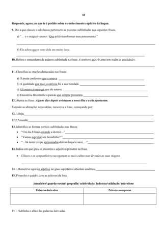 II
Responde, agora, ao que te é pedido sobre o conhecimento explícito da língua.
9. Diz a que classes e subclasses pertencem as palavras sublinhadas nas seguintes frases.
a) “… e o mágico veneno / Que pôde transformar meu pensamento.”
______________________________________________________________________________________________
b) Ele achou que o rosto dela era muito doce.
_______________________________________________________________________________________
10. Refere o antecedente da palavra sublinhada na frase: A senhora que ele ama tem todas as qualidades.
_________________________________________________________________________________________________
11. Classifica as orações destacadas nas frases:
a) O poeta confessou que a amava. __________________________________________________________
b) A qualidade que mais o cativou foi a sua bondade. ____________________________________________
c) Ali estava a rapariga que ele amava. _________________________________________________________
d) Encontrou finalmente a paixão que sempre procurara.____________________________________________
12. Atenta na frase: Alguns dias depois avistaram a nova ilha e a ela aportaram.
Fazendo as alterações necessárias, reescreve a frase, começando por:
12.1.Hoje,________________________________________________________________________________________
12.2.Amanhã,_____________________________________________________________________________________
13. Identifica as formas verbais sublinhadas nas frases:
 “Um dia Ulisses estando a dormir…”____________________________________________________________
 “Vamos espreitar um bocadinho!!”______________________________________________________________
 “... há tanto tempo aprisionados dentro daquele saco,…”_____________________________________________
14. Indica em que grau se encontra o adjectivo presente na frase.
 Ulisses e os companheiros navegavam no mais calmo mar de todas as suas viagens.
_____________________________________________________________________________________
14.1. Reescreve agora o adjetivo no grau superlativo absoluto analítico.________________________________________
15. Preenche o quadro com as palavras da lista.
jornaleiro/ guarda-costas/ geografia/ celebridade/ ludoteca/validação/ microfone
15.1. Sublinha o afixo das palavras derivadas.
Palavras derivadas Palavras compostas
 