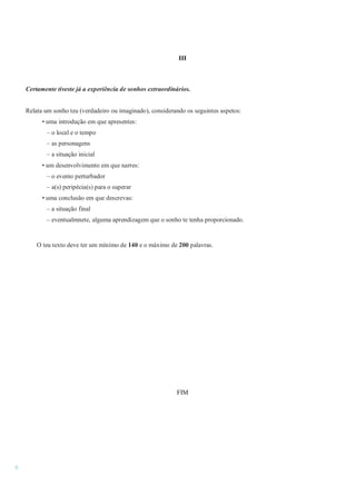 6
III
Certamente tiveste já a experiência de sonhos extraordinários.
Relata um sonho teu (verdadeiro ou imaginado), considerando os seguintes aspetos:
• uma introdução em que apresentes:
– o local e o tempo
– as personagens
– a situação inicial
• um desenvolvimento em que narres:
– o evento perturbador
– a(s) peripécia(s) para o superar
• uma conclusão em que descrevas:
– a situação final
– eventualmnete, alguma aprendizagem que o sonho te tenha proporcionado.
O teu texto deve ter um mínimo de 140 e o máximo de 200 palavras.
FIM
 