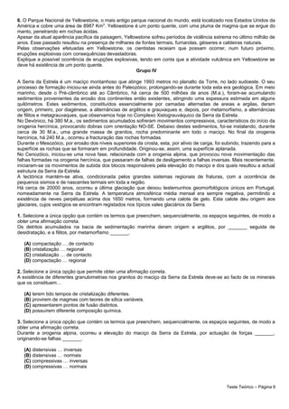 6. O Parque Nacional de Yellowstone, o mais antigo parque nacional do mundo, está localizado nos Estados Unidos da
América e cobre uma área de 8987 Km2
. Yellowstone é um ponto quente, com uma pluma de magma que se ergue do
manto, penetrando em rochas ácidas.
Apesar da atual aparência pacífica da paisagem, Yellowstone sofreu períodos de violência extrema no último milhão de
anos. Esse passado resultou na presença de milhares de fontes termais, fumarolas, géiseres e caldeiras naturais.
Pelas observações efetuadas em Yellowstone, os cientistas receiam que possam ocorrer, num futuro próximo,
erupções explosivas com consequências devastadoras.
Explique a possível ocorrência de erupções explosivas, tendo em conta que a atividade vulcânica em Yellowstone se
deve há existência de um ponto quente.
Grupo IV
A Serra da Estrela é um maciço montanhoso que atinge 1993 metros no planalto da Torre, no lado sudoeste. O seu
processo de formação iniciou-se ainda antes do Paleozóico, prolongando-se durante toda esta era geológica. Em meio
marinho, desde o Pré-câmbrico até ao Câmbrico, há cerca de 500 milhões de anos (M.a.), foram-se acumulando
sedimentos provenientes da erosão dos continentes então existentes, atingindo uma espessura estimada em alguns
quilómetros. Estes sedimentos, constituídos essencialmente por camadas alternadas de areias e argilas, deram
origem, primeiro, por diagénese, a alternâncias de argilitos e grauvaques e, depois, por metamorfismo, a alternâncias
de filitos e metagrauvaques, que observamos hoje no Complexo Xistograuváquico da Serra da Estrela.
No Devónico, há 380 M.a., os sedimentos acumulados sofreram movimentos compressivos, característicos do início da
orogenia hercínica, provocando dobras com orientação NO-SE. Debaixo destes sedimentos, foi-se instalando, durante
cerca de 30 M.a., uma grande massa de granitos, rocha predominante em todo o maciço. No final da orogenia
hercínica, há 240 M.a., ocorreu a fracturação das rochas formadas.
Durante o Mesozóico, por erosão dos níveis superiores da crosta, esta, por alívio de carga, foi subindo, trazendo para a
superfície as rochas que se formaram em profundidade. Originou-se, assim, uma superfície aplanada.
No Cenozóico, iniciou-se uma nova fase, relacionada com a orogenia alpina, que provocou nova movimentação das
falhas formadas na orogenia hercínica, que passaram de falhas de desligamento a falhas inversas. Mais recentemente,
iniciaram-se os movimentos de subida dos blocos responsáveis pela elevação do maciço e dos quais resultou a actual
estrutura da Serra da Estrela.
A tectónica mantém-se ativa, condicionada pelos grandes sistemas regionais de fraturas, com a ocorrência de
pequenos sismos e de nascentes termais em toda a região.
Há cerca de 20000 anos, ocorreu a última glaciação que deixou testemunhos geomorfológicos únicos em Portugal,
nomeadamente na Serra da Estrela. A temperatura atmosférica média mensal era sempre negativa, permitindo a
existência de neves perpétuas acima dos 1650 metros, formando uma calote de gelo. Esta calote deu origem aos
glaciares, cujos vestígios se encontram registados nos típicos vales glaciários da Serra.
1. Selecione a única opção que contém os termos que preenchem, sequencialmente, os espaços seguintes, de modo a
obter uma afirmação correta.
Os detritos acumulados na bacia de sedimentação marinha deram origem a argilitos, por _______ seguida de
desidratação, e a filitos, por metamorfismo _______.
(A) compactação … de contacto
(B) cristalização … regional
(C) cristalização … de contacto
(D) compactação … regional
2. Selecione a única opção que permite obter uma afirmação correta.
A existência de diferentes granulometrias nos granitos do maciço da Serra da Estrela deve-se ao facto de os minerais
que os constituem…
(A) terem tido tempos de cristalização diferentes.
(B) provirem de magmas com teores de sílica variáveis.
(C) apresentarem pontos de fusão distintos.
(D) possuírem diferente composição química.
3. Selecione a única opção que contém os termos que preenchem, sequencialmente, os espaços seguintes, de modo a
obter uma afirmação correta.
Durante a orogenia alpina, ocorreu a elevação do maciço da Serra da Estrela, por actuação de forças _______,
originando-se falhas _______.
(A) distensivas … inversas
(B) distensivas … normais
(C) compressivas … inversas
(D) compressivas … normais
Teste Teórico – Página 6
 