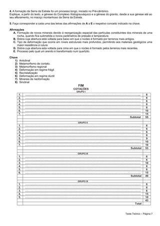 4. A formação da Serra da Estrela foi um processo longo, iniciado no Pré-câmbrico.
Explique, a partir do texto, a génese do Complexo Xistograuváquico e a génese do granito, desde a sua génese até ao
seu afloramento, no maciço montanhoso da Serra da Estrela.
5. Faça corresponder a cada uma das letras das afirmações de A a E o respetivo conceito indicado na chave.
Afirmações
A. Formação de novos minerais devido à reorganização espacial das partículas constituintes dos minerais de uma
rocha, quando fica submetida a novos parâmetros de pressão e temperatura.
B. Dobra cuja abertura está voltada para baixo em que o núcleo é formado por terrenos mais antigos.
C. Tipo de deformação que ocorre em níveis estruturais mais profundos, permitindo aos materiais geológicos uma
maior resistência à rutura.
D. Dobra cuja abertura esta voltada para cima em que o núcleo é formado pelos terrenos mais recentes.
E. Processo pelo qual um arenito é transformado num quartzito.
Chave
1) Anticlinal
2) Metamorfismo de contato.
3) Metamorfismo regional
4) Deformação em regime frágil
5) Recristalização
6) Deformação em regime dúctil
7) Minerais de neoformação
8) Sinclinal
FIM
COTAÇÕES
GRUPO I
1. ………………………………………………………………………………………………………………... 6
2. ………………………………………………………………………………………………………………… 6
3. ………………………………………………………………………………………………………………… 6
4. ………………………………………………………………………………………………………………… 6
5. ………………………………………………………………………………………………………………… 6
6. ………………………………………………………………………………………………………………… 10
7. ………………………………………………………………………………………………………………… 15
Subtotal 55
GRUPO II
1. ………………………………………………………………………………………………………………… 6
2. ………………………………………………………………………………………………………………… 6
3. ………………………………………………………………………………………………………………… 6
4. ………………………………………………………………………………………………………………… 6
5. ………………………………………………………………………………………………………………… 9
6. ………………………………………………………………………………………………………………… 10
7. ………………………………………………………………………………………………………………… 10
Subtotal 53
GRUPO III
1. ………………………………………………………………………………………………………………… 6
2. ………………………………………………………………………………………………………………… 6
3. ………………………………………………………………………………………………………………… 10
4. ………………………………………………………………………………………………………………… 6
5. ………………………………………………………………………………………………………………… 6
6. ………………………………………………………………………………………………………………… 15
Subtotal 49
GRUPO III
1. ………………………………………………………………………………………………………………… 6
2. ………………………………………………………………………………………………………………… 6
3. ………………………………………………………………………………………………………………… 6
4. ………………………………………………………………………………………………………………… 15
5. ………………………………………………………………………………………………………………… 10
43
Total
Teste Teórico – Página 7
 